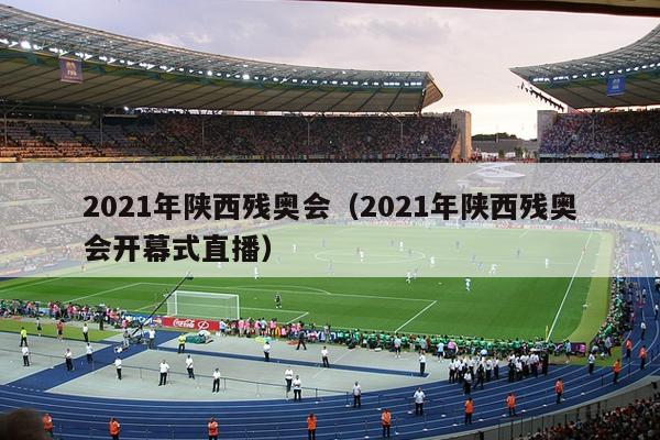 2021年陕西残奥会（2021年陕西残奥会开幕式直播）